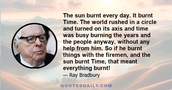 The sun burnt every day. It burnt Time. The world rushed in a circle and turned on its axis and time was busy burning the years and the people anyway, without any help from him. So if he burnt things with the firemen,