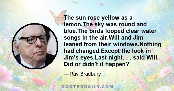 The sun rose yellow as a lemon.The sky was round and blue.The birds looped clear water songs in the air.Will and Jim leaned from their windows.Nothing had changed.Except the look in Jim's eyes.Last night. . . said Will. 