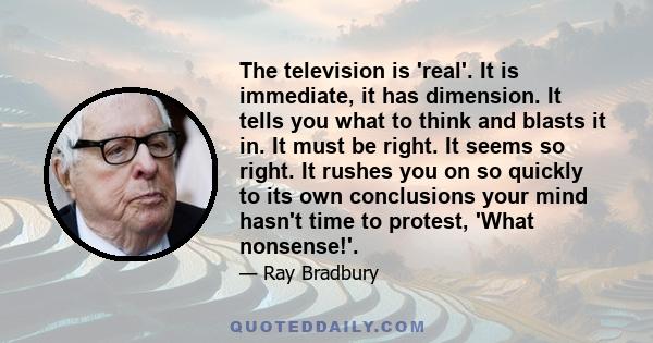 The television is 'real'. It is immediate, it has dimension. It tells you what to think and blasts it in. It must be right. It seems so right. It rushes you on so quickly to its own conclusions your mind hasn't time to