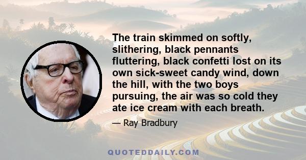 The train skimmed on softly, slithering, black pennants fluttering, black confetti lost on its own sick-sweet candy wind, down the hill, with the two boys pursuing, the air was so cold they ate ice cream with each