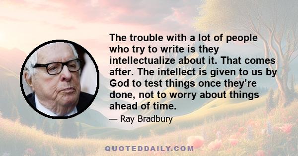 The trouble with a lot of people who try to write is they intellectualize about it. That comes after. The intellect is given to us by God to test things once they’re done, not to worry about things ahead of time.