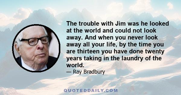 The trouble with Jim was he looked at the world and could not look away. And when you never look away all your life, by the time you are thirteen you have done twenty years taking in the laundry of the world.