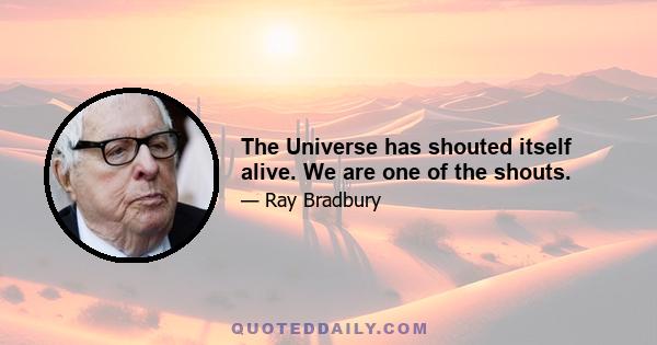 The Universe has shouted itself alive. We are one of the shouts.