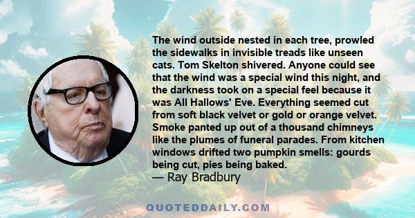 The wind outside nested in each tree, prowled the sidewalks in invisible treads like unseen cats. Tom Skelton shivered. Anyone could see that the wind was a special wind this night, and the darkness took on a special