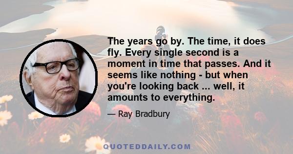 The years go by. The time, it does fly. Every single second is a moment in time that passes. And it seems like nothing - but when you're looking back ... well, it amounts to everything.