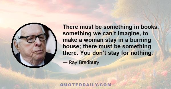 There must be something in books, something we can’t imagine, to make a woman stay in a burning house; there must be something there. You don’t stay for nothing.