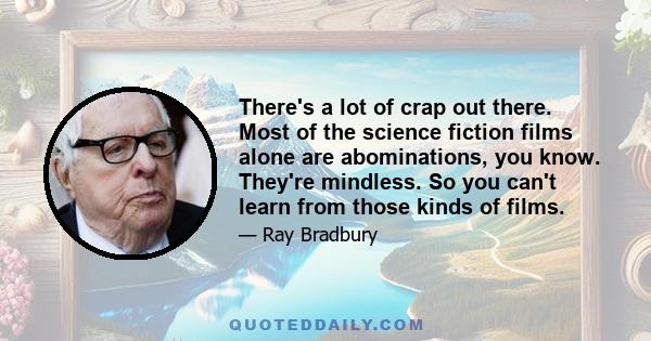 There's a lot of crap out there. Most of the science fiction films alone are abominations, you know. They're mindless. So you can't learn from those kinds of films.