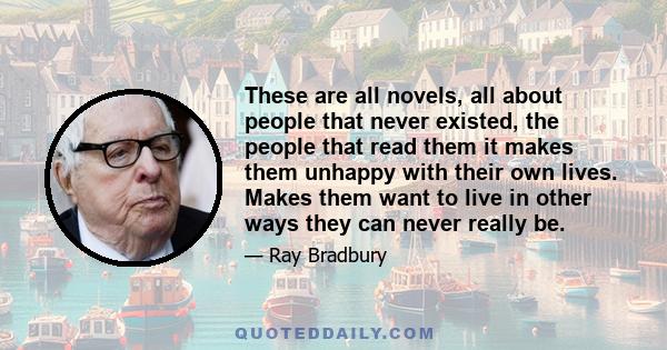 These are all novels, all about people that never existed, the people that read them it makes them unhappy with their own lives. Makes them want to live in other ways they can never really be.