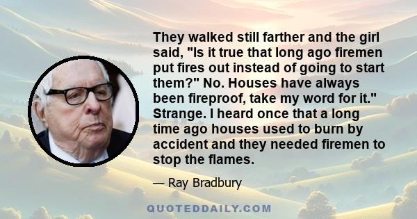 They walked still farther and the girl said, Is it true that long ago firemen put fires out instead of going to start them? No. Houses have always been fireproof, take my word for it. Strange. I heard once that a long