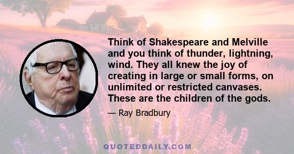 Think of Shakespeare and Melville and you think of thunder, lightning, wind. They all knew the joy of creating in large or small forms, on unlimited or restricted canvases. These are the children of the gods.