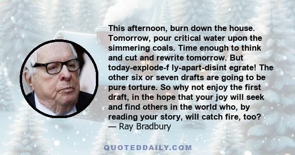 This afternoon, burn down the house. Tomorrow, pour critical water upon the simmering coals. Time enough to think and cut and rewrite tomorrow. But today-explode-f ly-apart-disint egrate! The other six or seven drafts