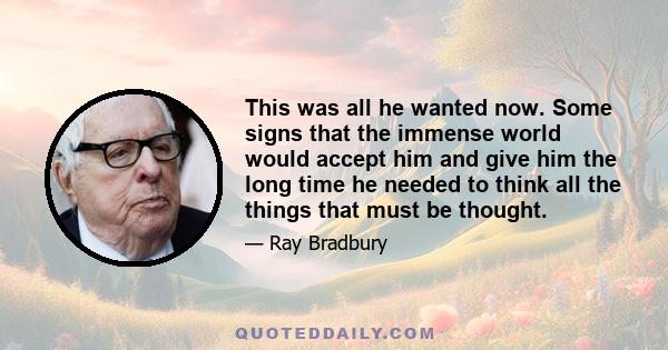 This was all he wanted now. Some signs that the immense world would accept him and give him the long time he needed to think all the things that must be thought.