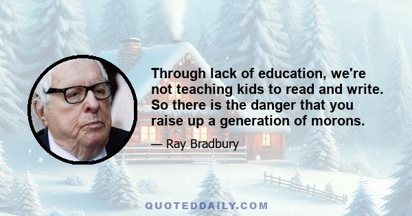 Through lack of education, we're not teaching kids to read and write. So there is the danger that you raise up a generation of morons.
