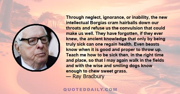 Through neglect, ignorance, or inability, the new intellectual Borgias cram hairballs down our throats and refuse us the convulsion that could make us well. They have forgotten, if they ever knew, the ancient knowledge