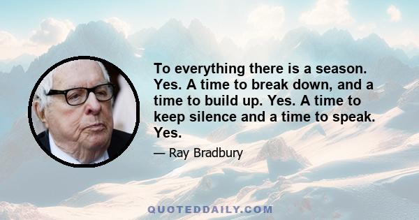 To everything there is a season. Yes. A time to break down, and a time to build up. Yes. A time to keep silence and a time to speak. Yes.