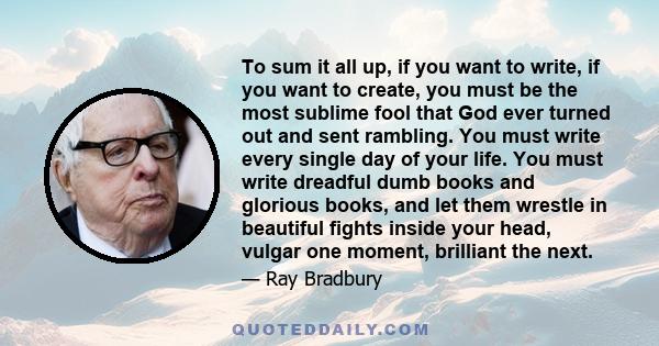 To sum it all up, if you want to write, if you want to create, you must be the most sublime fool that God ever turned out and sent rambling. You must write every single day of your life. You must write dreadful dumb