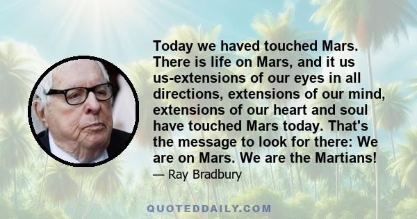 Today we haved touched Mars. There is life on Mars, and it us us-extensions of our eyes in all directions, extensions of our mind, extensions of our heart and soul have touched Mars today. That's the message to look for 