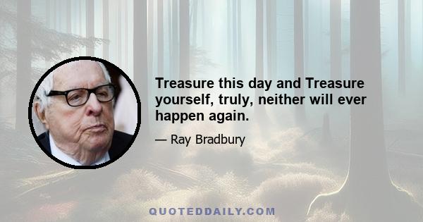 Treasure this day and Treasure yourself, truly, neither will ever happen again.