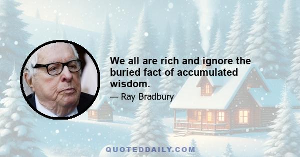 We all are rich and ignore the buried fact of accumulated wisdom.