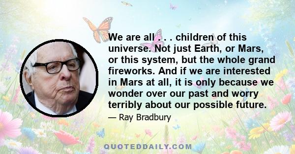 We are all . . . children of this universe. Not just Earth, or Mars, or this system, but the whole grand fireworks. And if we are interested in Mars at all, it is only because we wonder over our past and worry terribly