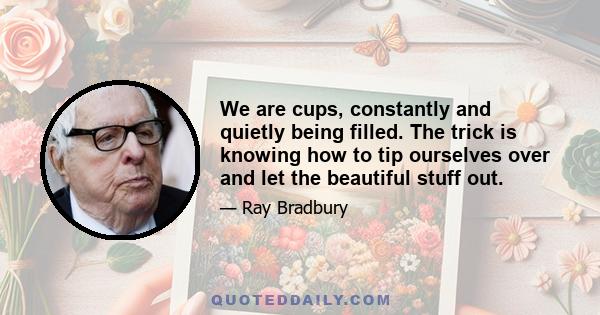 We are cups, constantly and quietly being filled. The trick is knowing how to tip ourselves over and let the beautiful stuff out.