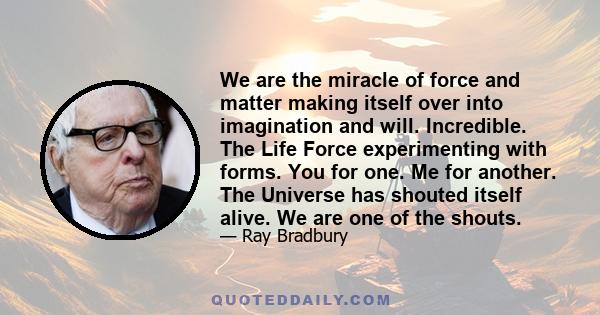 We are the miracle of force and matter making itself over into imagination and will. Incredible. The Life Force experimenting with forms. You for one. Me for another. The Universe has shouted itself alive. We are one of 