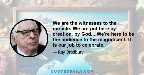 We are the witnesses to the miracle. We are put here by creation, by God....We're here to be the audience to the magnificent. It is our job to celebrate.