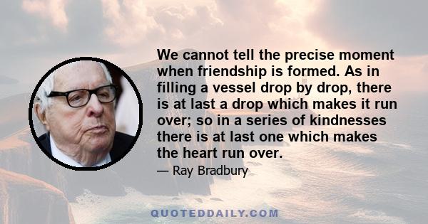 We cannot tell the precise moment when friendship is formed. As in filling a vessel drop by drop, there is at last a drop which makes it run over; so in a series of kindnesses there is at last one which makes the heart