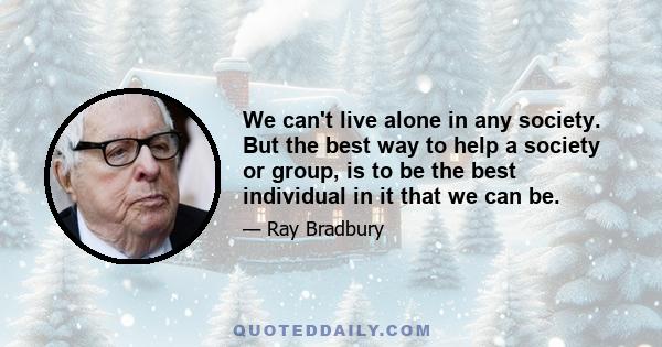 We can't live alone in any society. But the best way to help a society or group, is to be the best individual in it that we can be.