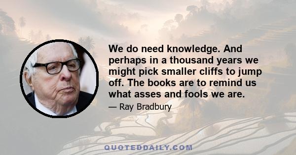 We do need knowledge. And perhaps in a thousand years we might pick smaller cliffs to jump off. The books are to remind us what asses and fools we are.