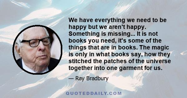 We have everything we need to be happy but we aren't happy. Something is missing... It is not books you need, it's some of the things that are in books. The magic is only in what books say, how they stitched the patches 