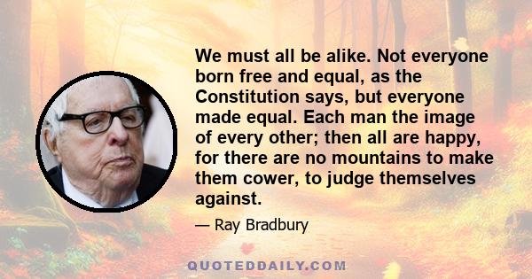 We must all be alike. Not everyone born free and equal, as the Constitution says, but everyone made equal. Each man the image of every other; then all are happy, for there are no mountains to make them cower, to judge