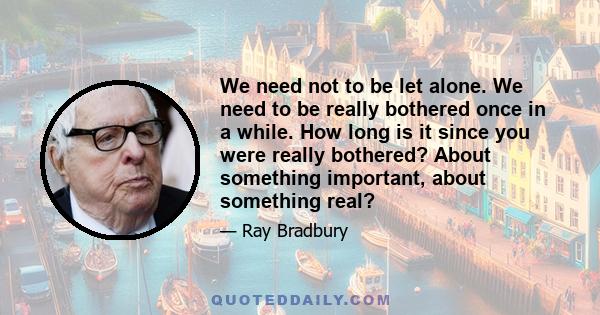 We need not to be let alone. We need to be really bothered once in a while. How long is it since you were really bothered? About something important, about something real?