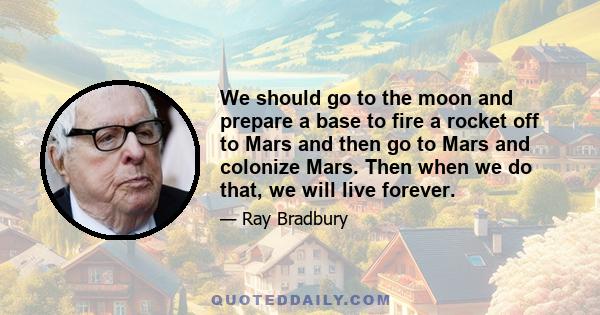 We should go to the moon and prepare a base to fire a rocket off to Mars and then go to Mars and colonize Mars. Then when we do that, we will live forever.