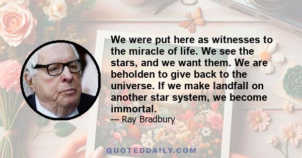 We were put here as witnesses to the miracle of life. We see the stars, and we want them. We are beholden to give back to the universe. If we make landfall on another star system, we become immortal.