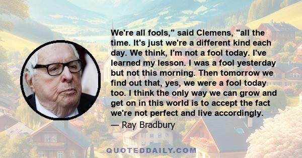 We're all fools, said Clemens, all the time. It's just we're a different kind each day. We think, I'm not a fool today. I've learned my lesson. I was a fool yesterday but not this morning. Then tomorrow we find out