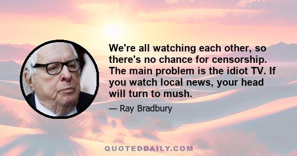 We're all watching each other, so there's no chance for censorship. The main problem is the idiot TV. If you watch local news, your head will turn to mush.