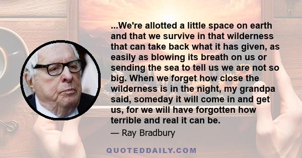 ...We're allotted a little space on earth and that we survive in that wilderness that can take back what it has given, as easily as blowing its breath on us or sending the sea to tell us we are not so big. When we