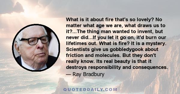 What is it about fire that's so lovely? No matter what age we are, what draws us to it?...The thing man wanted to invent, but never did...If you let it go on, it'd burn our lifetimes out. What is fire? It is a mystery.