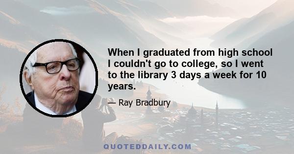 When I graduated from high school I couldn't go to college, so I went to the library 3 days a week for 10 years.