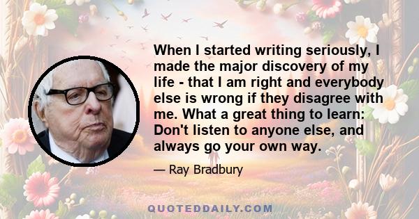 When I started writing seriously, I made the major discovery of my life - that I am right and everybody else is wrong if they disagree with me. What a great thing to learn: Don't listen to anyone else, and always go