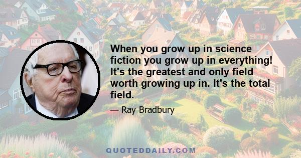 When you grow up in science fiction you grow up in everything! It's the greatest and only field worth growing up in. It's the total field.