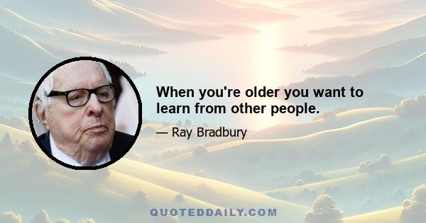 When you're older you want to learn from other people.