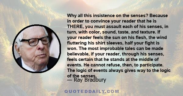 Why all this insistence on the senses? Because in order to convince your reader that he is THERE, you must assault each of his senses, in turn, with color, sound, taste, and texture. If your reader feels the sun on his