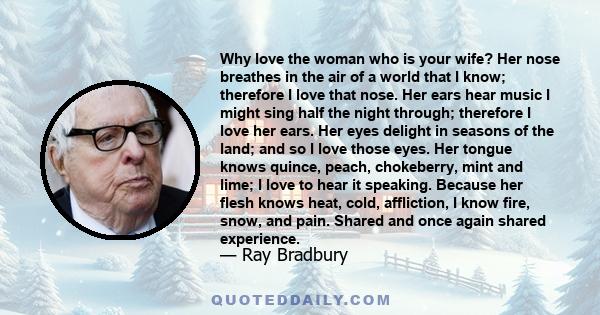 Why love the woman who is your wife? Her nose breathes in the air of a world that I know; therefore I love that nose. Her ears hear music I might sing half the night through; therefore I love her ears. Her eyes delight
