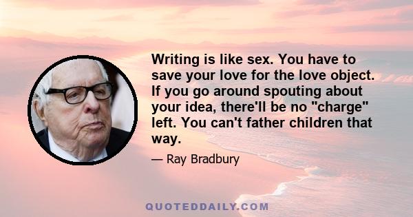 Writing is like sex. You have to save your love for the love object. If you go around spouting about your idea, there'll be no charge left. You can't father children that way.