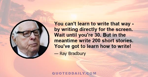 You can't learn to write that way - by writing directly for the screen. Wait until you're 30. But in the meantime write 200 short stories. You've got to learn how to write!