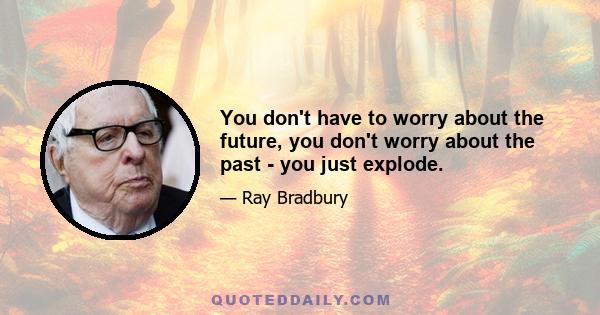 You don't have to worry about the future, you don't worry about the past - you just explode.