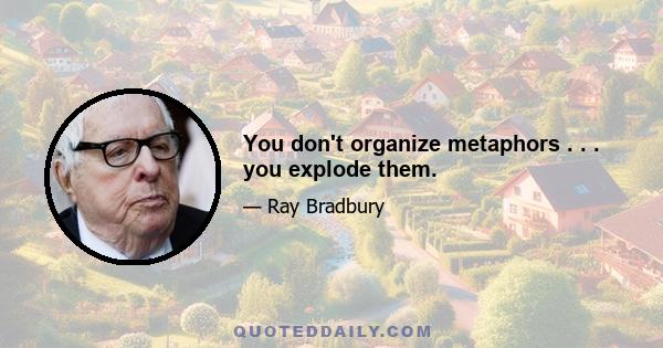 You don't organize metaphors . . . you explode them.