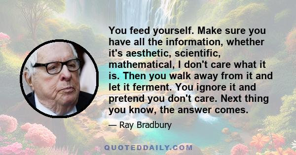 You feed yourself. Make sure you have all the information, whether it's aesthetic, scientific, mathematical, I don't care what it is. Then you walk away from it and let it ferment. You ignore it and pretend you don't